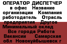 ОПЕРАТОР-ДИСПЕТЧЕР в офис › Название организации ­ Компания-работодатель › Отрасль предприятия ­ Другое › Минимальный оклад ­ 1 - Все города Работа » Вакансии   . Самарская обл.,Новокуйбышевск г.